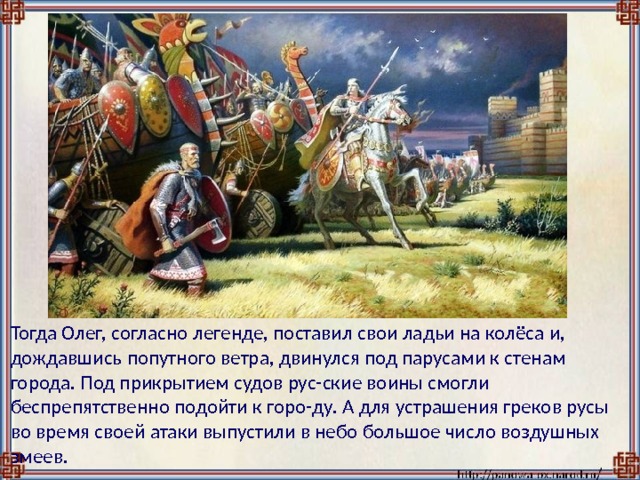  Тогда Олег, согласно легенде, поставил свои ладьи на колёса и, дождавшись попутного ветра, двинулся под парусами к стенам города. Под прикрытием судов рус-ские воины смогли беспрепятственно подойти к горо-ду. А для устрашения греков русы во время своей атаки выпустили в небо большое число воздушных змеев. 