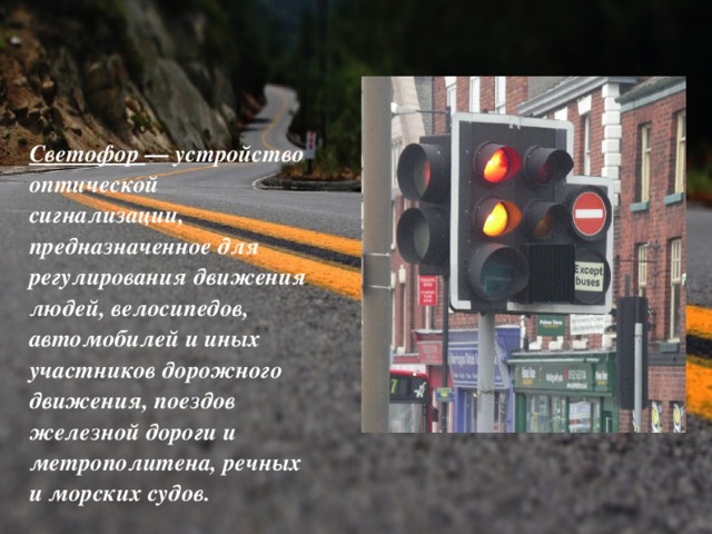 Светофор — устройство оптической сигнализации, предназначенное для регулирования движения людей, велосипедов, автомобилей и иных участников дорожного движения, поездов железной дороги и метрополитена, речных и морских судов.  