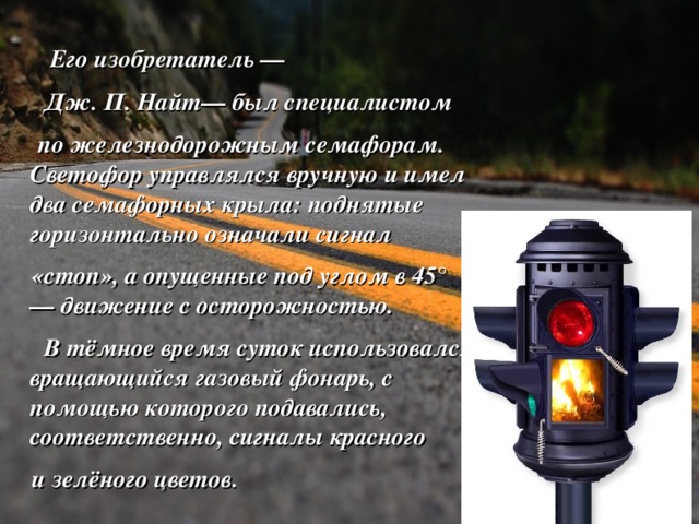  Его изобретатель —  Дж. П. Найт— был специалистом  по железнодорожным семафорам. Светофор управлялся вручную и имел два семафорных крыла: поднятые горизонтально означали сигнал  «стоп», а опущенные под углом в 45° — движение с осторожностью.  В тёмное время суток использовался вращающийся газовый фонарь, с помощью которого подавались, соответственно, сигналы красного  и зелёного цветов.  