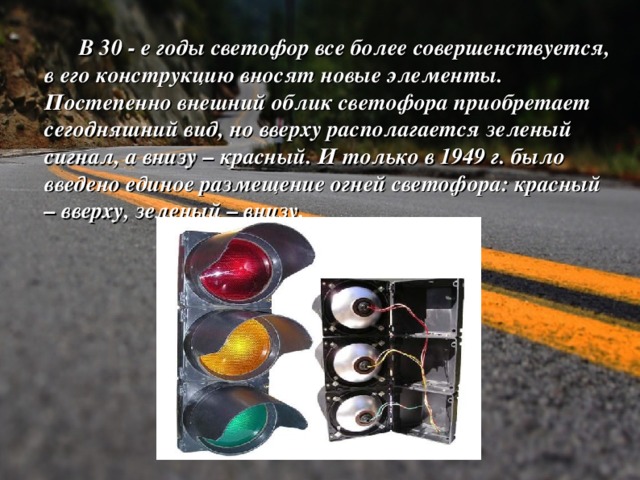  В 30 - е годы светофор все более совершенствуется, в его конструкцию вносят новые элементы. Постепенно внешний облик светофора приобретает сегодняшний вид, но вверху располагается зеленый сигнал, а внизу – красный. И только в 1949 г. было введено единое размещение огней светофора: красный – вверху, зеленый – внизу.  