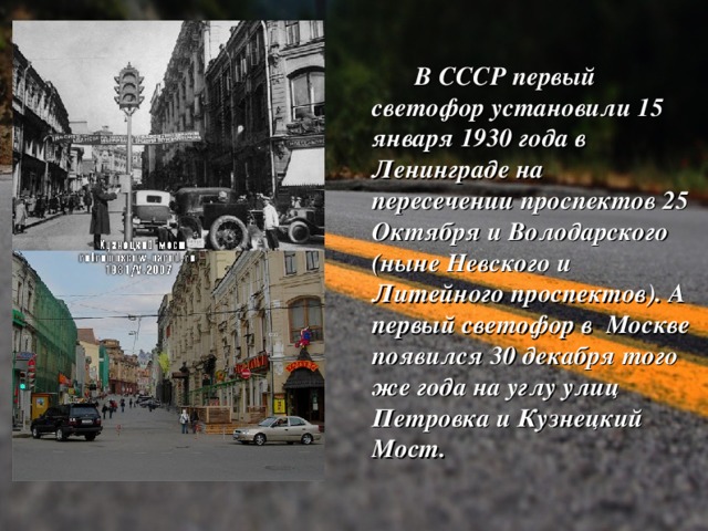  В СССР первый светофор установили 15 января 1930 года в Ленинграде на пересечении проспектов 25 Октября и Володарского (ныне Невского и Литейного проспектов). А первый светофор в Москве появился 30 декабря того же года на углу улиц Петровка и Кузнецкий Мост.  