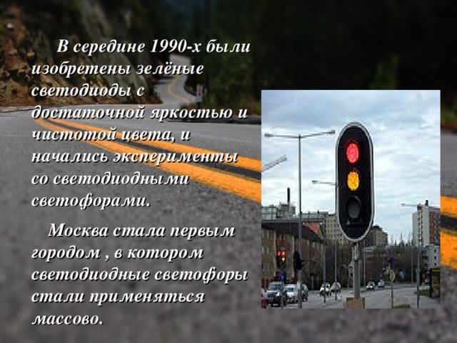  В середине 1990-х были изобретены зелёные светодиоды с достаточной яркостью и чистотой цвета, и начались эксперименты со светодиодными светофорами.  Москва стала первым городом , в котором светодиодные светофоры стали применяться массово.  