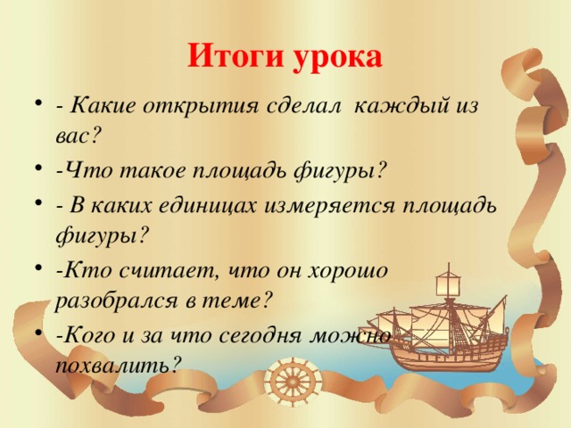 Итоги урока - Какие открытия сделал каждый из вас? -Что такое площадь фигуры? - В каких единицах измеряется площадь фигуры? -Кто считает, что он хорошо разобрался в теме? -Кого и за что сегодня можно похвалить? 