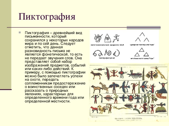 Пиктография – древнейший вид письменности, который сохранился у некоторых народов мира и по сей день. Следует отметить, что данная разновидность письма не является фонетической, то есть не передает звучания слов. Она представляет собой набор изображений предметов, событий или каких-либо действий. К примеру, с помощью пиктографии можно было запечатлеть успехи на охоте, передать соплеменникам предостережение о воинственных соседях или рассказать о природных явлениях, характерных для определенного времени года или определенной местности. 