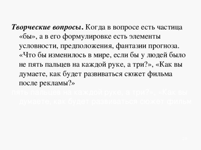  Творческие вопросы . Когда в вопросе есть частица «бы», а в его формулировке есть элементы условности, предположения, фантазии прогноза. «Что бы изменилось в мире, если бы у людей было не пять пальцев на каждой руке, а три?», «Как вы думаете, как будет развиваться сюжет фильма после рекламы?» пять пальцев на каждой руке, а три?», «Как вы думаете, как будет развиваться сюжет фильм           