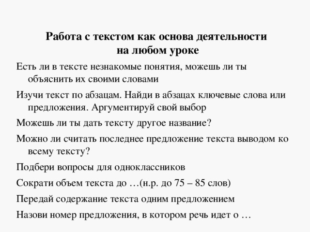 Работа с текстом как основа деятельности  на любом уроке Есть ли в тексте незнакомые понятия, можешь ли ты объяснить их своими словами Изучи текст по абзацам. Найди в абзацах ключевые слова или предложения. Аргументируй свой выбор Можешь ли ты дать тексту другое название? Можно ли считать последнее предложение текста выводом ко всему тексту? Подбери вопросы для одноклассников Сократи объем текста до …(н.р. до 75 – 85 слов) Передай содержание текста одним предложением Назови номер предложения, в котором речь идет о … 