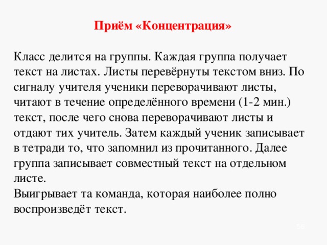    Приём «Шпаргалки»  Учащимся предлагается прочитать текст. Передать его содержание с помощью рисунков, условных обозначений или схем. Эти шпаргалки (подписанные) ученики отдают учителю. Потом ученики (по желанию) подходят к учителю и берут шпаргалку. По ней нужно воспроизвести текст. Учитель отмечает лучшие шпаргалки и докладчиков.              