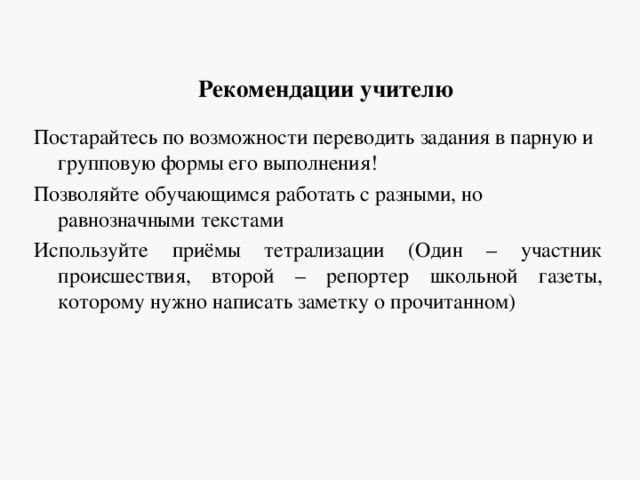 Рекомендации учителю Постарайтесь по возможности переводить задания в парную и групповую формы его выполнения! Позволяйте обучающимся работать с разными, но равнозначными текстами Используйте приёмы тетрализации (Один – участник происшествия, второй – репортер школьной газеты, которому нужно написать заметку о прочитанном) 