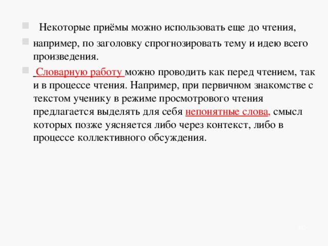     Некоторые приёмы можно использовать еще до чтения, например, по заголовку спрогнозировать тему и идею всего произведения.  Словарную работу можно проводить как перед чтением, так и в процессе чтения. Например, при первичном знакомстве с текстом ученику в режиме просмотрового чтения предлагается выделять для себя непонятные слова , смысл которых позже уясняется либо через контекст, либо в процессе коллективного обсуждения.    