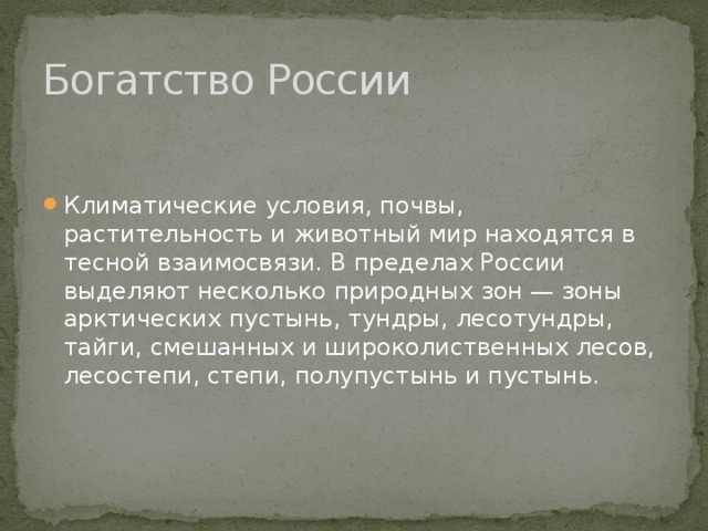 Богатство России Климатические условия, почвы, растительность и животный мир находятся в тесной взаимосвязи. В пределах России выделяют несколько природных зон — зоны арктических пустынь, тундры, лесотундры, тайги, смешанных и широколиственных лесов, лесостепи, степи, полупустынь и пустынь. 