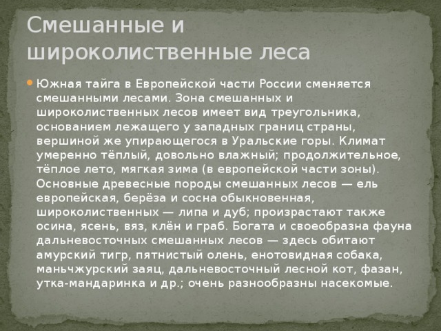 Смешанные и широколиственные леса Южная тайга в Европейской части России сменяется смешанными лесами. Зона смешанных и широколиственных лесов имеет вид треугольника, основанием лежащего у западных границ страны, вершиной же упирающегося в Уральские горы. Климат умеренно тёплый, довольно влажный; продолжительное, тёплое лето, мягкая зима (в европейской части зоны). Основные древесные породы смешанных лесов — ель европейская, берёза и сосна обыкновенная, широколиственных — липа и дуб; произрастают также осина, ясень, вяз, клён и граб. Богата и своеобразна фауна дальневосточных смешанных лесов — здесь обитают амурский тигр, пятнистый олень, енотовидная собака, маньчжурский заяц, дальневосточный лесной кот, фазан, утка-мандаринка и др.; очень разнообразны насекомые. 