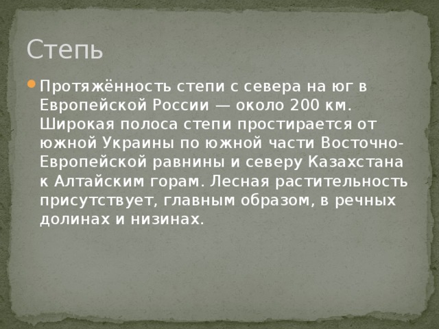 Степь Протяжённость степи с севера на юг в Европейской России — около 200 км. Широкая полоса степи простирается от южной Украины по южной части Восточно-Европейской равнины и северу Казахстана к Алтайским горам. Лесная растительность присутствует, главным образом, в речных долинах и низинах. 