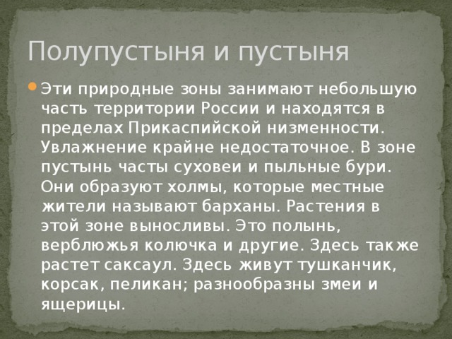 Полупустыня и пустыня Эти природные зоны занимают небольшую часть территории России и находятся в пределах Прикаспийской низменности. Увлажнение крайне недостаточное. В зоне пустынь часты суховеи и пыльные бури. Они образуют холмы, которые местные жители называют барханы. Растения в этой зоне выносливы. Это полынь, верблюжья колючка и другие. Здесь также растет саксаул. Здесь живут тушканчик, корсак, пеликан; разнообразны змеи и ящерицы. 