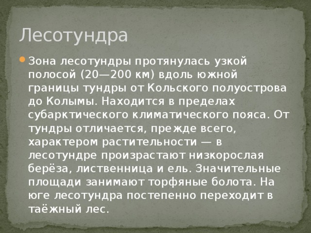 Лесотундра Зона лесотундры протянулась узкой полосой (20—200 км) вдоль южной границы тундры от Кольского полуострова до Колымы. Находится в пределах субарктического климатического пояса. От тундры отличается, прежде всего, характером растительности — в лесотундре произрастают низкорослая берёза, лиственница и ель. Значительные площади занимают торфяные болота. На юге лесотундра постепенно переходит в таёжный лес. 