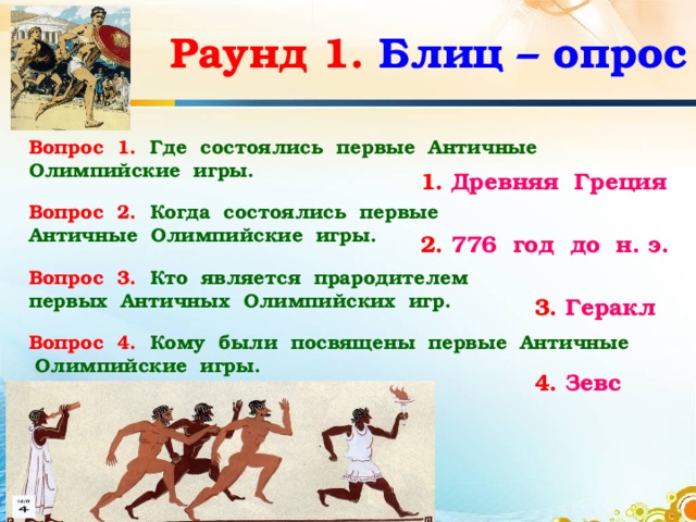 Раунд 1.  Блиц – опрос Вопрос 1.  Где состоялись первые Античные Олимпийские игры. 1. Древняя Греция Вопрос 2. Когда состоялись первые Античные Олимпийские игры. 2. 776 год до н. э. Вопрос 3.  Кто является прародителем первых Античных Олимпийских игр. 3. Геракл Вопрос 4.  Кому были  посвящены первые Античные Олимпийские игры. 4. Зевс 