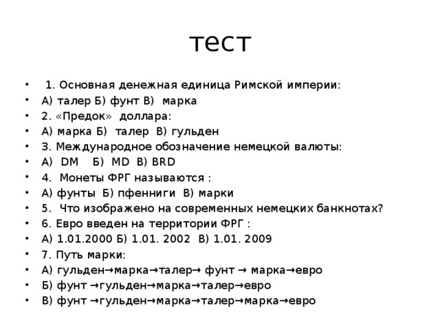 тест  1. Основная денежная единица Римской империи: А) талер Б) фунт В) марка 2. «Предок» доллара: А) марка Б) талер В) гульден 3. Международное обозначение немецкой валюты: А) DM Б) MD В) BRD 4. Монеты ФРГ называются : А) фунты Б) пфенниги В) марки 5. Что изображено на современных немецких банкнотах? 6. Евро введен на территории ФРГ : А) 1.01.2000 Б) 1.01. 2002 В) 1.01. 2009 7. Путь марки: А) гульден→марка→талер→ фунт → марка→евро Б) фунт →гульден→марка→талер→евро В) фунт →гульден→марка→талер→марка→евро 