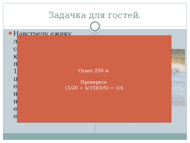 Задачка для гостей. Навстречу ежику летел шарик со скоростью 9/60 км/мин, и ежик побежал со скоростью 16/60 км/мин ловить шарик. Через 3/5 мин ежик поймал шарик. на каком расстоянии находился шарик от ежика, когда ежик его заметил? Ответ 250 м   Проверьте  (3/20 + 4/15)(3/5) = 1/4