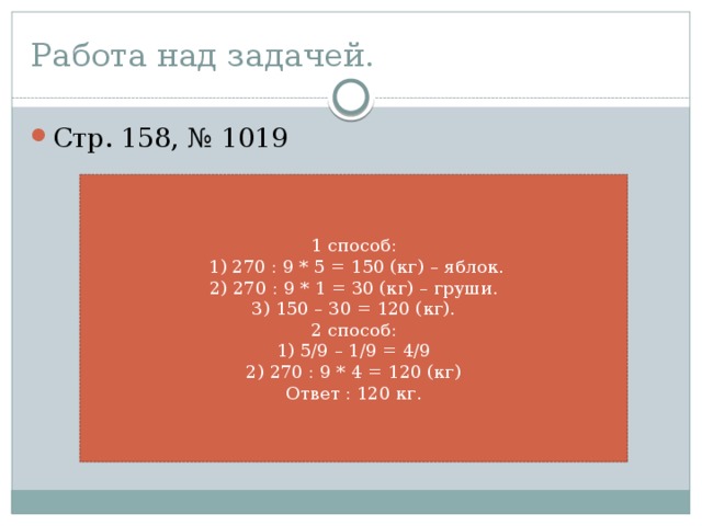 Работа над задачей. Стр. 158, № 1019 1 способ:  1) 270 : 9 * 5 = 150 (кг) – яблок. 2) 270 : 9 * 1 = 30 (кг) – груши. 3) 150 – 30 = 120 (кг). 2 способ: 1) 5/9 – 1/9 = 4/9 2) 270 : 9 * 4 = 120 (кг) Ответ : 120 кг.