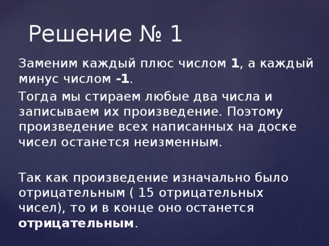 Решение № 1 Заменим каждый плюс числом 1 , а каждый минус числом -1 . Тогда мы стираем любые два числа и записываем их произведение. Поэтому произведение всех написанных на доске чисел останется неизменным. Так как произведение изначально было отрицательным ( 15 отрицательных чисел), то и в конце оно останется отрицательным .  