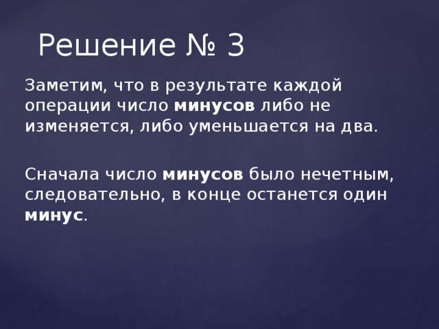 Решение № 3 Заметим, что в результате каждой операции число минусов либо не изменяется, либо уменьшается на два. Сначала число минусов было нечетным, следовательно, в конце останется один минус . 
