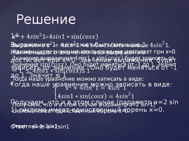 Решение 1=   Выражение 1 не может быть меньше 1. Наименьшего значения это выражение достигает при х=0. Значение выражения будет зависеть от значения . Оно будет меняться от -1 до 1. Значит ≤ 1 Тогда наше уравнение можно записать в виде: Получаем, что и в этом случае (параметр а=2 sin 1) система имеет единственный корень х=0. Ответ: а=0; а=2sin1 