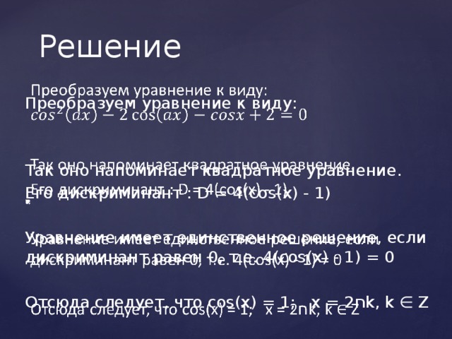 Решение Преобразуем уравнение к виду:   Так оно напоминает квадратное уравнение. Его дискриминант : D = 4(cos(x) - 1) Уравнение имеет единственное решение, если дискриминант равен 0, т.е. 4(cos(x) - 1) = 0 Отсюда следует, что cos(x) = 1; x = 2 ח k, k ∈ Z 