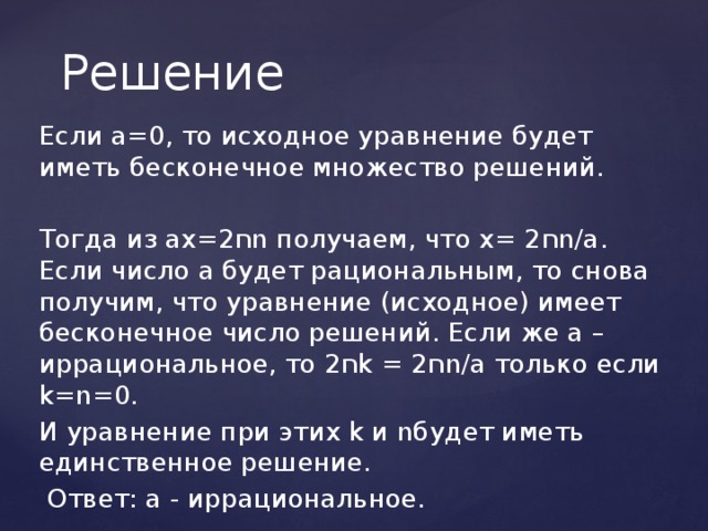 Решение Если а=0, то исходное уравнение будет иметь бесконечное множество решений. Тогда из ах=2 ח n получаем, что х= 2 ח n/а. Если число а будет рациональным, то снова получим, что уравнение (исходное) имеет бесконечное число решений. Если же а – иррациональное, то 2 ח k = 2 ח n/а только если k=n=0. И уравнение при этих k и nбудет иметь единственное решение.  Ответ: а - иррациональное. 