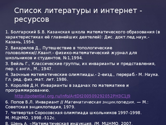 Список литературы и интернет - ресурсов 1. Болгарский Б.В. Казанская школа математического образования (в характеристиках её главнейших деятелей): Дис. докт.пед.наук.-Казань, 1954. 2. Вакарелов Д., Путешествие в топологические головоломки//.Квант.- физико-математический журнал для школьников и студентов, №1,1994. 3. Вейль Г., Классические группы, их инварианты и представления, пер. с англ., М., 1947. 4. Заочные математические олимпиады.- 2-еизд., перераб.- М.:Наука. Гл. ред. физ.-мат. лит. 1986. 5. Королёв Д.Н. Инварианты в задачах по математике и программированию.  http://potential.org.ru/Info/ArtDt200509292052PH3C1J9 6. Попов В.Л.  Инвариант // Математическая энциклопедия . — М.: Советская энциклопедия, 1979. 7. Четвертая Соросовская олимпиада школьников 1997-1998. М.:МЦНМО, 1998.-512с. 8. Шень А. «Математическая индукция. /М. МЦНМО, 2007. 
