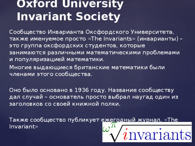 Oxford University Invariant Society Сообщество Инварианта Оксфордского Университета, также именуемое просто «The Invariants» (инварианты) – это группа оксфордских студентов, которые занимаются различными математическими проблемами и популяризацией математики. Многие выдающиеся британские математики были членами этого сообщества. Оно было основано в 1936 году. Название сообществу дал случай – основатель просто выбрал наугад один из заголовков со своей книжной полки. Также сообщество публикует ежегодный журнал, «The Invariant»  