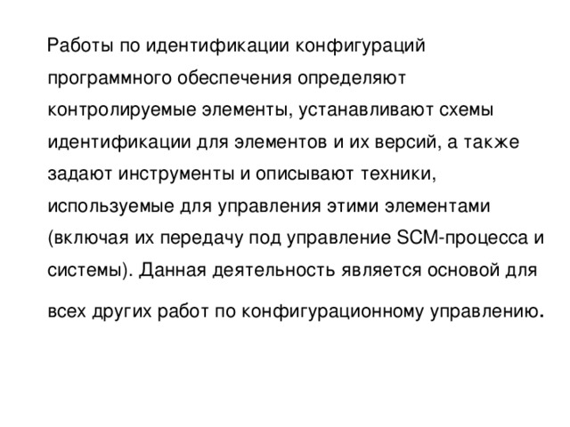  Работы по идентификации конфигураций программного обеспечения определяют контролируемые элементы, устанавливают схемы идентификации для элементов и их версий, а также задают инструменты и описывают техники, используемые для управления этими элементами (включая их передачу под управление SCM-процесса и системы). Данная деятельность является основой для всех других работ по конфигурационному управлению 