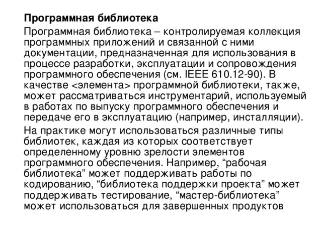  Программная библиотека  Программная библиотека – контролируемая коллекция программных приложений и связанной с ними документации, предназначенная для использования в процессе разработки, эксплуатации и сопровождения программного обеспечения (см. IEEE 610.12-90). В качестве  программной библиотеки, также, может рассматриваться инструментарий, используемый в работах по выпуску программного обеспечения и передаче его в эксплуатацию (например, инсталляции).  На практике могут использоваться различные типы библиотек, каждая из которых соответствует определенному уровню зрелости элементов программного обеспечения. Например, “рабочая библиотека” может поддерживать работы по кодированию, “библиотека поддержки проекта” может поддерживать тестирование, “мастер-библиотека” может использоваться для завершенных продуктов 