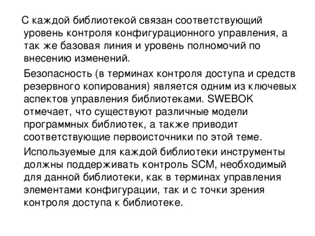  С каждой библиотекой связан соответствующий уровень контроля конфигурационного управления, а так же базовая линия и уровень полномочий по внесению изменений.  Безопасность (в терминах контроля доступа и средств резервного копирования) является одним из ключевых аспектов управления библиотеками. SWEBOK отмечает, что существуют различные модели программных библиотек, а также приводит соответствующие первоисточники по этой теме.  Используемые для каждой библиотеки инструменты должны поддерживать контроль SCM, необходимый для данной библиотеки, как в терминах управления элементами конфигурации, так и с точки зрения контроля доступа к библиотеке. 