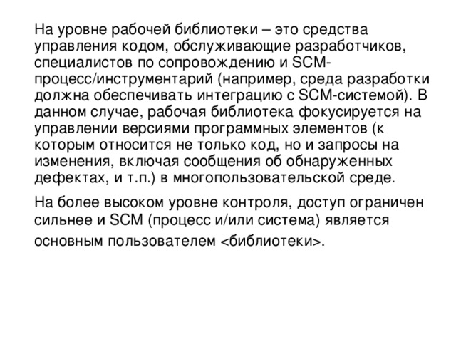  На уровне рабочей библиотеки – это средства управления кодом, обслуживающие разработчиков, специалистов по сопровождению и SCM-процесс/инструментарий (например, среда разработки должна обеспечивать интеграцию с SCM-системой). В данном случае, рабочая библиотека фокусируется на управлении версиями программных элементов (к которым относится не только код, но и запросы на изменения, включая сообщения об обнаруженных дефектах, и т.п.) в многопользовательской среде. На более высоком уровне контроля, доступ ограничен сильнее и SCM (процесс и/или система) является основным пользователем .  
