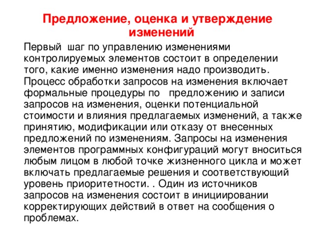 Предложение, оценка и утверждение изменений   Первый шаг по управлению изменениями контролируемых элементов состоит в определении того, какие именно изменения надо производить. Процесс обработки запросов на изменения включает формальные процедуры по   предложению и записи запросов на изменения, оценки потенциальной стоимости и влияния предлагаемых изменений, а также принятию, модификации или отказу от внесенных предложений по изменениям. Запросы на изменения элементов программных конфигураций могут вноситься любым лицом в любой точке жизненного цикла и может включать предлагаемые решения и соответствующий уровень приоритетности. . Один из источников запросов на изменения состоит в инициировании корректирующих действий в ответ на сообщения о проблемах. 