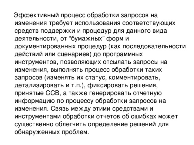  Эффективный процесс обработки запросов на изменения требует использования соответствующих средств поддержки и процедур для данного вида деятельности, от “бумажных” форм и документированных процедур (как последовательности действий или сценариев) до программных инструментов, позволяющих отсылать запросы на изменения, выполнять процесс обработки таких запросов (изменять их статус, комментировать, детализировать и т.п.), фиксировать решения, принятые CCB, а также генерировать отчетную информацию по процессу обработки запросов на изменения. Связь между этими средствами и инструментами обработки отчетов об ошибках может существенно облегчить определение решений для обнаруженных проблем. 
