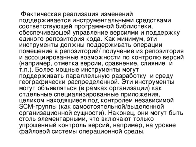  Фактическая реализация изменений поддерживается инструментальными средствами соответствующей программной библиотеки, обеспечивающей управление версиями и поддержку единого репозитория кода. Как минимум, эти инструменты должны поддерживать операции помещение в репозиторий/ получение из репозитория и ассоциированные возможности по контролю версий (например, отметка версии, сравнение, слияние и т.п.). Более мощные инструменты могут поддерживать параллельную разработку и среду географически распределенной. Эти инструменты могут объявляться (в рамках организации) как отдельные специализированные приложения, целиком находящиеся под контролем независимой SCM-группы (как самостоятельной/выделенной организационной сущности). Наконец, они могут быть столь элементарными, что включают только упрощенный контроль версий, например, на уровне файловой системы операционной среды. 