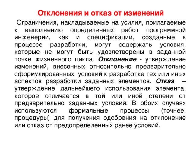  Отклонения и отказ от изменений  Ограничения, накладываемые на усилия, прилагаемые к выполнению определенных работ программной инженерии, как и спецификации, созданные в процессе разработки, могут содержать условия, которые не могут быть удовлетворены в заданной точке жизненного цикла. Отклонение - утверждение изменений, внесенных относительно предварительно сформулированных  условий к разработке тех или иных аспектов разработки заданных элементов. Отказ – утверждение дальнейшего использования элемента, которое отличается в той или иной степени от предварительно заданных условий. В обоих случаях используются формальные процессы (точнее, процедуры) для получения одобрения на отклонение или отказ от предопределенных ранее условий. 