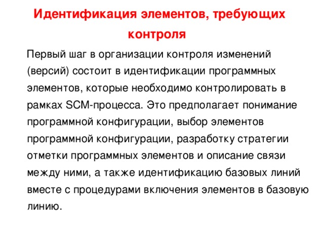Идентификация элементов, требующих контроля   Первый шаг в организации контроля изменений (версий) состоит в идентификации программных элементов, которые необходимо контролировать в рамках SCM-процесса. Это предполагает понимание программной конфигурации, выбор элементов программной конфигурации, разработку стратегии отметки программных элементов и описание связи между ними, а также идентификацию базовых линий вместе с процедурами включения элементов в базовую линию. 