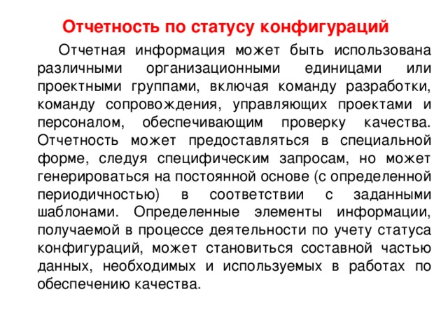 Отчетность по статусу конфигураций  Отчетная информация может быть использована различными организационными единицами или проектными группами, включая команду разработки, команду сопровождения, управляющих проектами и персоналом, обеспечивающим проверку качества. Отчетность может предоставляться в специальной форме, следуя специфическим запросам, но может генерироваться на постоянной основе (с определенной периодичностью) в соответствии с заданными шаблонами. Определенные элементы информации, получаемой в процессе деятельности по учету статуса конфигураций, может становиться составной частью данных, необходимых и используемых в работах по обеспечению качества. 
