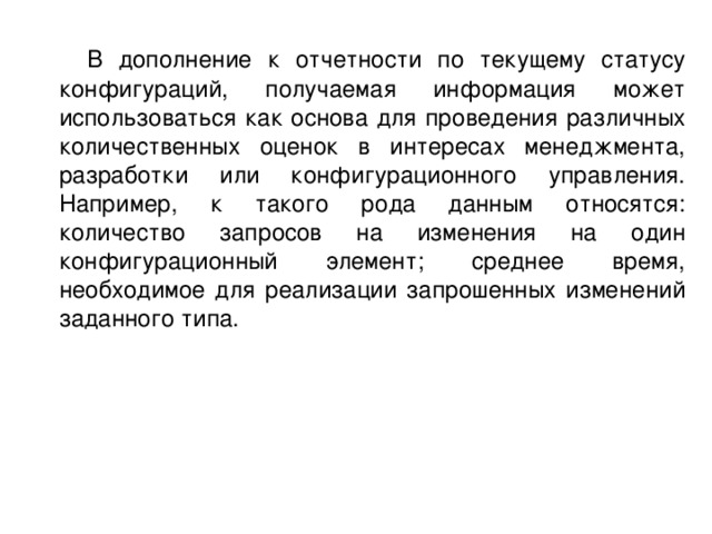 В дополнение к отчетности по текущему статусу конфигураций, получаемая информация может использоваться как основа для проведения различных количественных оценок в интересах менеджмента, разработки или конфигурационного управления. Например, к такого рода данным относятся: количество запросов на изменения на один конфигурационный элемент; среднее время, необходимое для реализации запрошенных изменений заданного типа. 