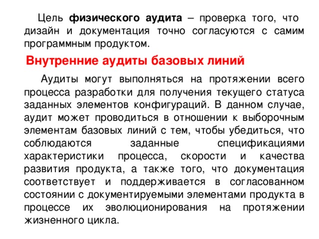 Цель физического аудита – проверка того, что дизайн и документация точно согласуются с самим программным продуктом.  Внутренние аудиты базовых линий  Аудиты могут выполняться на протяжении всего процесса разработки для получения текущего статуса заданных элементов конфигураций. В данном случае, аудит может проводиться в отношении к выборочным элементам базовых линий с тем, чтобы убедиться, что соблюдаются заданные спецификациями характеристики процесса, скорости и качества развития продукта, а также того, что документация соответствует и поддерживается в согласованном состоянии с документируемыми элементами продукта в процессе их эволюционирования на протяжении жизненного цикла. 