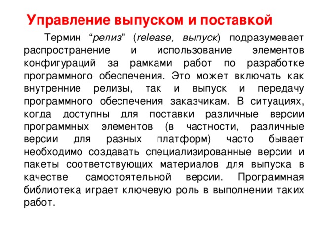  Управление выпуском и поставкой  Термин “ релиз ” ( release, выпуск ) подразумевает распространение и использование элементов конфигураций за рамками работ по разработке программного обеспечения. Это может включать как внутренние релизы, так и выпуск и передачу программного обеспечения заказчикам. В ситуациях, когда доступны для поставки различные версии программных элементов (в частности, различные версии для разных платформ) часто бывает необходимо создавать специализированные версии и пакеты соответствующих материалов для выпуска в качестве  самостоятельной версии. Программная библиотека играет ключевую роль в выполнении таких работ.  