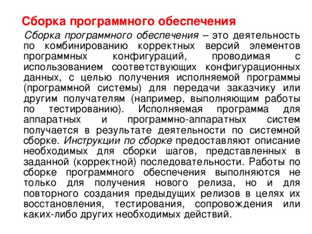  Сборка программного обеспечения  Сборка программного обеспечения – это деятельность по комбинированию корректных версий элементов программных конфигураций, проводимая с использованием соответствующих конфигурационных данных, с целью получения исполняемой программы (программной системы) для передачи заказчику или другим получателям (например, выполняющим работы по тестированию). Исполняемая программа для аппаратных и программно-аппаратных систем получается в результате деятельности по системной сборке. Инструкции по сборке предоставляют описание необходимых для сборки шагов, представленных в заданной (корректной) последовательности. Работы по сборке программного обеспечения выполняются не только для получения нового релиза, но и для повторного создания предыдущих релизов в целях их восстановления, тестирования, сопровождения или каких-либо других необходимых действий. 