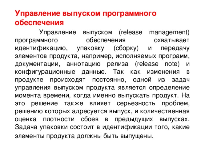  Управление выпуском программного обеспечения  Управление выпуском (release management) программного обеспечения охватывает идентификацию, упаковку (сборку) и передачу элементов продукта, например, исполняемых программ, документации, аннотацию релиза (release note) и конфигурационные данные. Так как изменения в продукте происходят постоянно, одной из задач управления выпуском продукта является определение момента времени, когда именно выпускать продукт. На это решение также влияет серьезность проблем, решению которых адресуется выпуск, и количественная оценка плотности сбоев в предыдущих выпусках. Задача упаковки состоит в идентификации того, какие элементы продукта должны быть выпущены.   