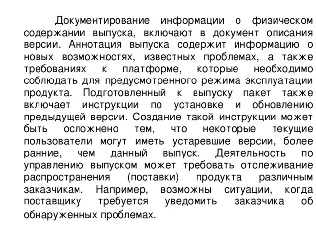  Документирование информации о физическом содержании выпуска, включают в документ описания версии. Аннотация выпуска содержит информацию о новых возможностях, известных проблемах, а также требованиях к платформе, которые необходимо соблюдать для предусмотренного режима эксплуатации продукта. Подготовленный к выпуску пакет также включает инструкции по установке и обновлению предыдущей версии. Создание такой инструкции может быть осложнено тем, что некоторые текущие пользователи могут иметь устаревшие версии, более ранние, чем данный выпуск. Деятельность по управлению выпуском может требовать отслеживание распространения (поставки) продукта различным заказчикам. Например, возможны ситуации, когда поставщику требуется уведомить заказчика об обнаруженных проблемах.  