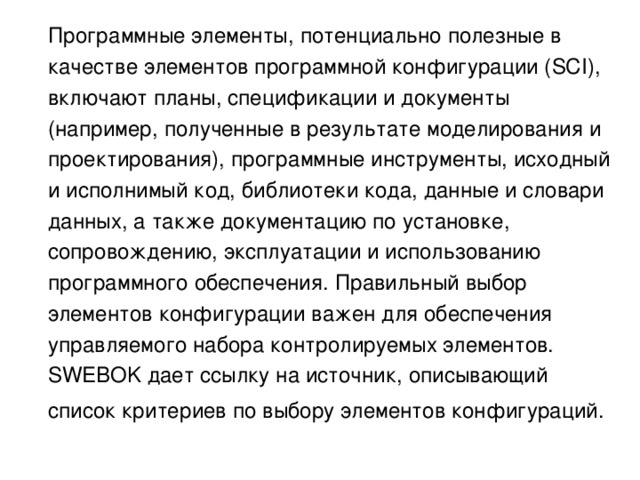  Программные элементы, потенциально полезные в качестве элементов программной конфигурации (SCI), включают планы, спецификации и документы (например, полученные в результате моделирования и проектирования), программные инструменты, исходный и исполнимый код, библиотеки кода, данные и словари данных, а также документацию по установке, сопровождению, эксплуатации и использованию программного обеспечения. Правильный выбор элементов конфигурации важен для обеспечения управляемого набора контролируемых элементов. SWEBOK дает ссылку на источник, описывающий список критериев по выбору элементов конфигураций.  