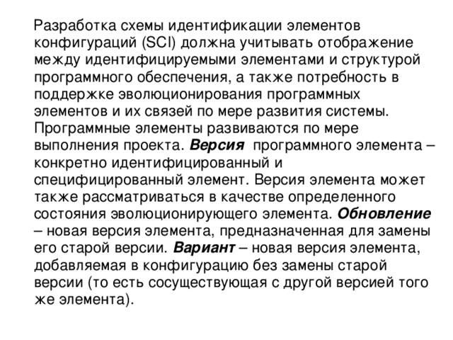  Разработка схемы идентификации элементов конфигураций (SCI) должна учитывать отображение между идентифицируемыми элементами и структурой программного обеспечения, а также потребность в поддержке эволюционирования программных элементов и их связей по мере развития системы. Программные элементы развиваются по мере выполнения проекта. Версия программного элемента – конкретно идентифицированный и специфицированный элемент. Версия элемента может также рассматриваться в качестве определенного состояния эволюционирующего элемента. Обновление – новая версия элемента, предназначенная для замены его старой версии. Вариант – новая версия элемента, добавляемая в конфигурацию без замены старой версии (то есть сосуществующая с другой версией того же элемента). 