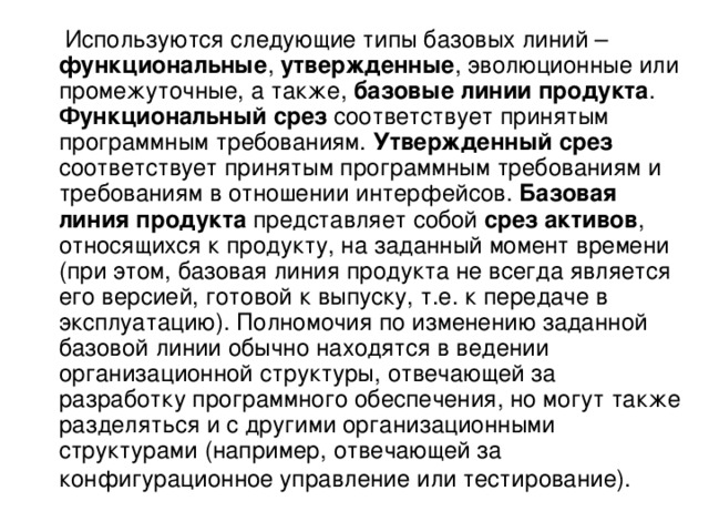  Используются следующие типы базовых линий – функциональные , утвержденные , эволюционные или промежуточные, а также, базовые линии продукта . Функциональный срез соответствует принятым программным требованиям. Утвержденный срез соответствует принятым программным требованиям и требованиям в отношении интерфейсов. Базовая линия продукта представляет собой срез активов , относящихся к продукту, на заданный момент времени (при этом, базовая линия продукта не всегда является его версией, готовой к выпуску, т.е. к передаче в эксплуатацию). Полномочия по изменению заданной базовой линии обычно находятся в ведении организационной структуры, отвечающей за разработку программного обеспечения, но могут также разделяться и с другими организационными структурами (например, отвечающей за конфигурационное управление или тестирование).  