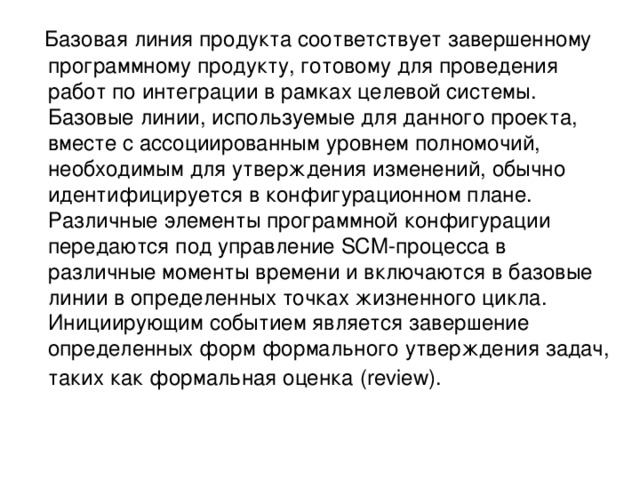  Базовая линия продукта соответствует завершенному программному продукту, готовому для проведения работ по интеграции в рамках целевой системы. Базовые линии, используемые для данного проекта, вместе с ассоциированным уровнем полномочий, необходимым для утверждения изменений, обычно идентифицируется в конфигурационном плане. Различные элементы программной конфигурации передаются под управление SCM-процесса в различные моменты времени и включаются в базовые линии в определенных точках жизненного цикла. Инициирующим событием является завершение определенных форм формального утверждения задач, таких как формальная оценка (review).  