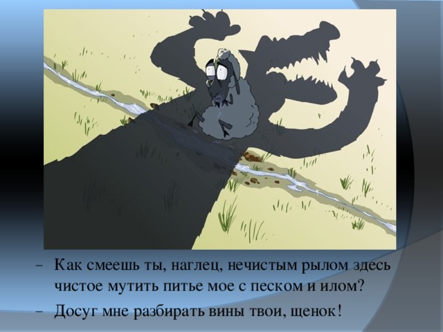 Как смеешь ты, наглец, нечистым рылом здесь чистое мутить питье мое с песком и илом? Досуг мне разбирать вины твои, щенок! 